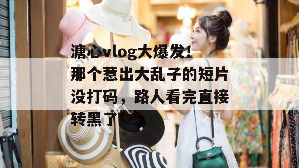 溏心vlog大爆发!那个惹出大乱子的短片没打码,路人看完直接转黑了。 溏心vlog大爆发!那个惹出大乱子的短片没打码,路人看完直接转黑了。