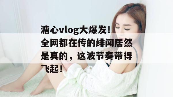 溏心vlog大爆发!全网都在传的绯闻居然是真的,这波节奏带得飞起! 溏心vlog大爆发!全网都在传的绯闻居然是真的,这波节奏带得飞起!