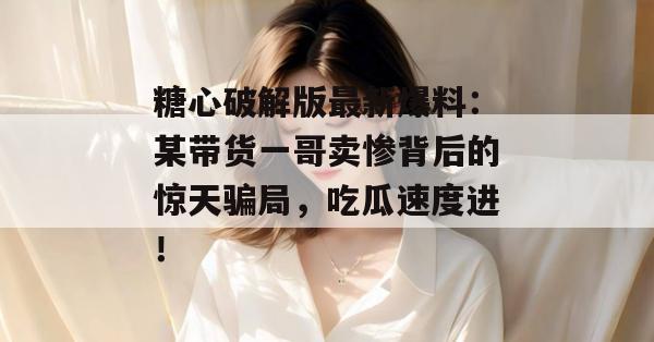 糖心破解版最新爆料:某带货一哥卖惨背后的惊天骗局,吃瓜速度进! 糖心破解版最新爆料:某带货一哥卖惨背后的惊天骗局,吃瓜速度进!