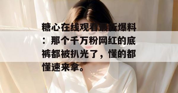 糖心在线观看最新爆料:那个千万粉网红的底裤都被扒光了,懂的都懂速来拿。 糖心在线观看最新爆料:那个千万粉网红的底裤都被扒光了,懂的都懂速来拿。