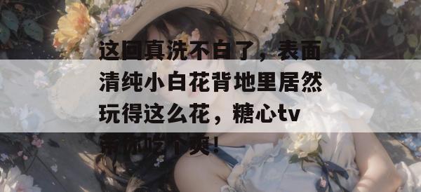 这回真洗不白了,表面清纯小白花背地里居然玩得这么花,糖心tv带你吃个爽! 这回真洗不白了,表面清纯小白花背地里居然玩得这么花,糖心tv带你吃个爽!