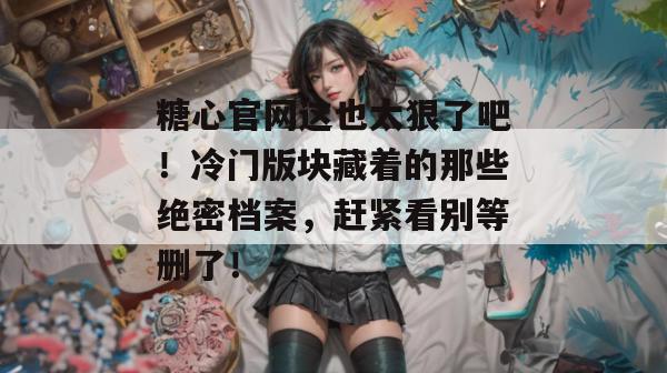 糖心官网这也太狠了吧!冷门版块藏着的那些绝密档案,赶紧看别等删了! 糖心官网这也太狠了吧!冷门版块藏着的那些绝密档案,赶紧看别等删了!