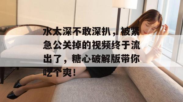 水太深不敢深扒,被紧急公关掉的视频终于流出了,糖心破解版带你吃个爽! 水太深不敢深扒,被紧急公关掉的视频终于流出了,糖心破解版带你吃个爽!