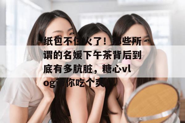 纸包不住火了!那些所谓的名媛下午茶背后到底有多肮脏,糖心vlog带你吃个爽! 纸包不住火了!那些所谓的名媛下午茶背后到底有多肮脏,糖心vlog带你吃个爽!