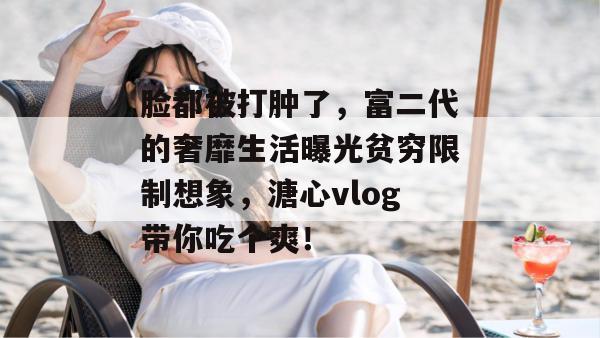 脸都被打肿了,富二代的奢靡生活曝光贫穷限制想象,溏心vlog带你吃个爽! 脸都被打肿了,富二代的奢靡生活曝光贫穷限制想象,溏心vlog带你吃个爽!