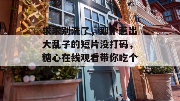 求求别洗了，那个惹出大乱子的短片没打码，糖心在线观看带你吃个爽！