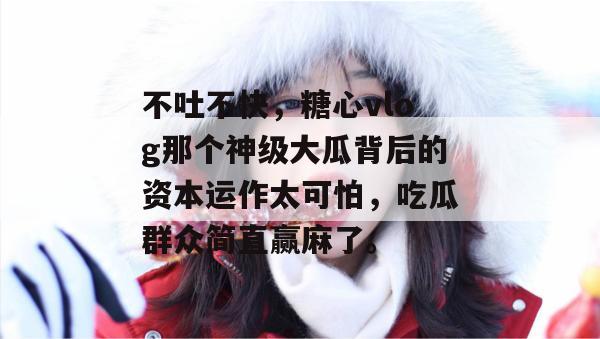 不吐不快，糖心vlog那个神级大瓜背后的资本运作太可怕，吃瓜群众简直赢麻了。