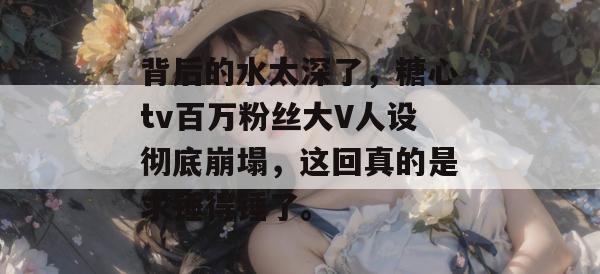 背后的水太深了，糖心tv百万粉丝大V人设彻底崩塌，这回真的是求锤得锤了。