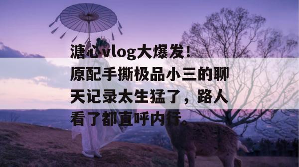 溏心vlog大爆发！原配手撕极品小三的聊天记录太生猛了，路人看了都直呼内行。