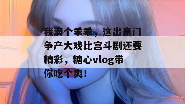 我滴个乖乖,这出豪门争产大戏比宫斗剧还要精彩,糖心vlog带你吃个爽! 我滴个乖乖,这出豪门争产大戏比宫斗剧还要精彩,糖心vlog带你吃个爽!